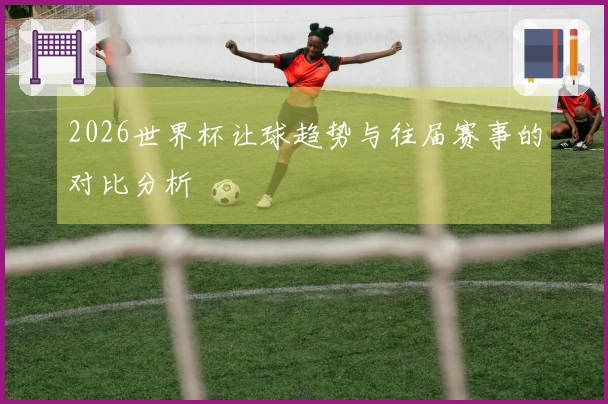 2026世界杯让球趋势与往届赛事的对比分析