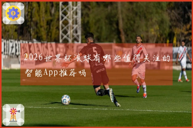 2026世界杯滚球有哪些值得关注的智能App推荐吗