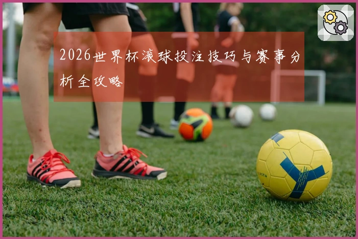 2026世界杯滚球投注技巧与赛事分析全攻略
